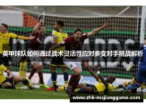 英甲球队如何通过战术灵活性应对多变对手挑战解析 英甲球队如何通过战术灵活性应对多变对手挑战解析