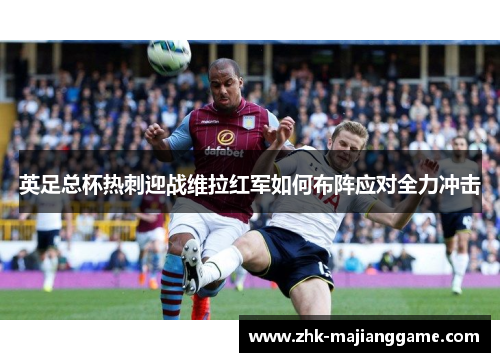 英足总杯热刺迎战维拉红军如何布阵应对全力冲击 英足总杯热刺迎战维拉红军如何布阵应对全力冲击