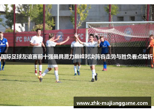 国际足球友谊赛前十强最具潜力巅峰对决阵容走势与胜负看点解析 国际足球友谊赛前十强最具潜力巅峰对决阵容走势与胜负看点解析