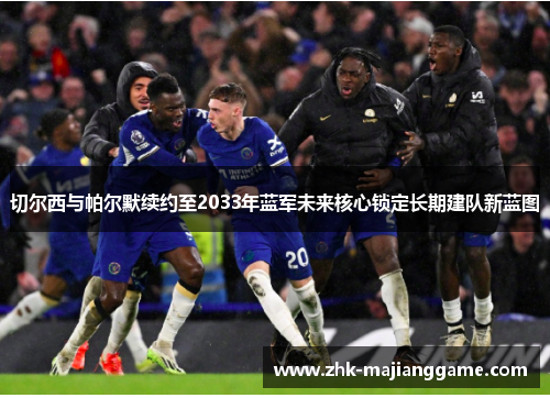 切尔西与帕尔默续约至2033年蓝军未来核心锁定长期建队新蓝图 切尔西与帕尔默续约至2033年蓝军未来核心锁定长期建队新蓝图