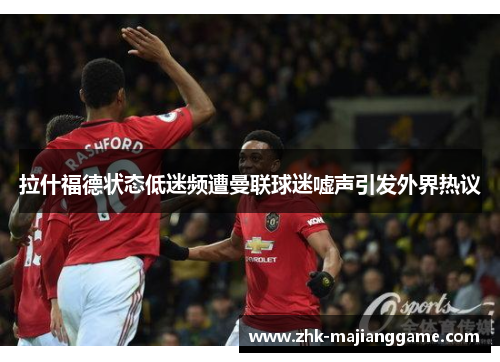 拉什福德状态低迷频遭曼联球迷嘘声引发外界热议 拉什福德状态低迷频遭曼联球迷嘘声引发外界热议