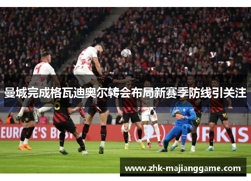 曼城完成格瓦迪奥尔转会布局新赛季防线引关注