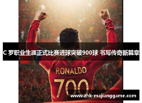 C 罗职业生涯正式比赛进球突破900球 书写传奇新篇章
