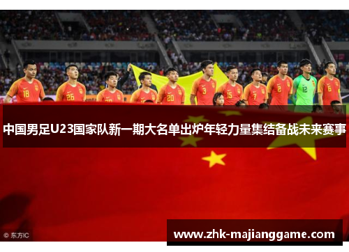 中国男足U23国家队新一期大名单出炉年轻力量集结备战未来赛事 中国男足U23国家队新一期大名单出炉年轻力量集结备战未来赛事
