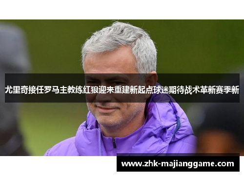 尤里奇接任罗马主教练红狼迎来重建新起点球迷期待战术革新赛季新