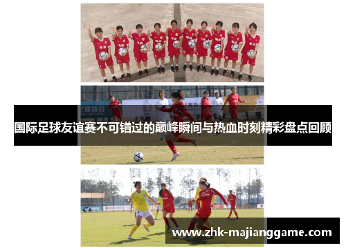 国际足球友谊赛不可错过的巅峰瞬间与热血时刻精彩盘点回顾 国际足球友谊赛不可错过的巅峰瞬间与热血时刻精彩盘点回顾